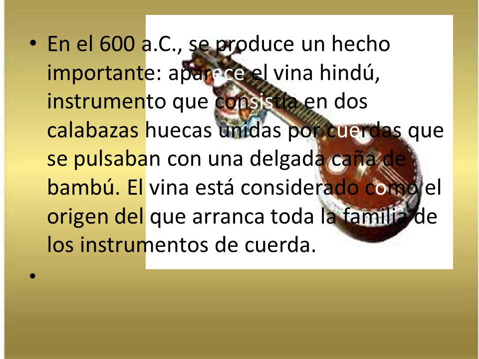 En el 600 a.C., se produce un hecho importante: aparece el vina hindú, instrumento que consistía en dos calabazas huecas unidas por cuerdas que se pulsaban con una delgada caña de bambú. El vina está considerado como el origen del que arranca toda la familia de los instrumentos de cuerda.