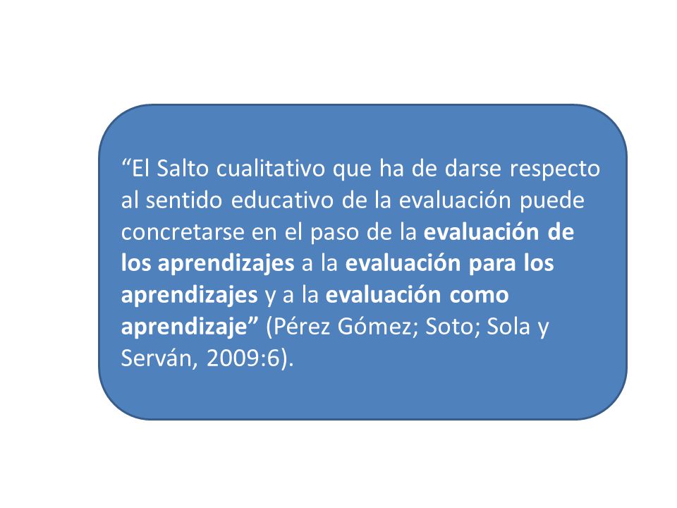 El Salto cualitativo que ha de darse respecto al sentido educativo de la evaluación puede concretarse en el paso de la evaluación de los aprendizajes a la evaluación para los aprendizajes y a la evaluación como aprendizaje (Pérez Gómez; Soto; Sola y Serván, 2009:6).