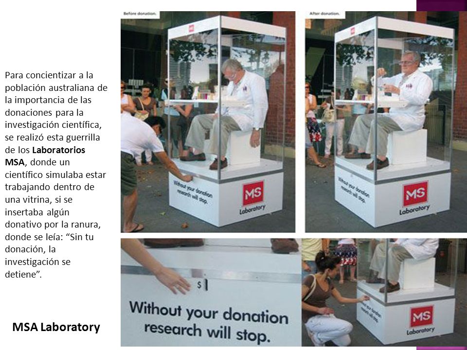 Para concientizar a la población australiana de la importancia de las donaciones para la investigación científica, se realizó esta guerrilla de los Laboratorios MSA, donde un científico simulaba estar trabajando dentro de una vitrina, si se insertaba algún donativo por la ranura, donde se leía: Sin tu donación, la investigación se detiene .
