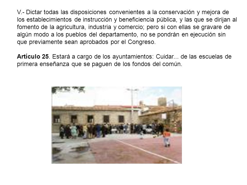 V.- Dictar todas las disposiciones convenientes a la conservación y mejora de los establecimientos de instrucción y beneficiencia pública, y las que se dirijan al fomento de la agricultura, industria y comercio; pero si con ellas se gravare de algún modo a los pueblos del departamento, no se pondrán en ejecución sin que previamente sean aprobados por el Congreso.