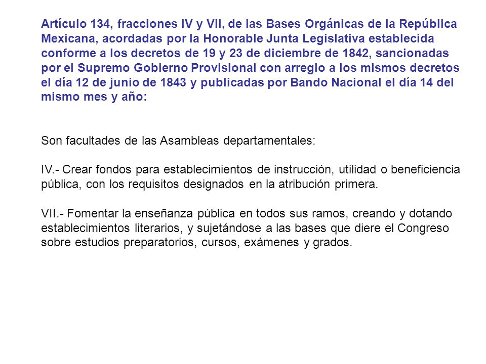 Artículo 134, fracciones IV y VII, de las Bases Orgánicas de la República Mexicana, acordadas por la Honorable Junta Legislativa establecida conforme a los decretos de 19 y 23 de diciembre de 1842, sancionadas por el Supremo Gobierno Provisional con arreglo a los mismos decretos el día 12 de junio de 1843 y publicadas por Bando Nacional el día 14 del mismo mes y año: