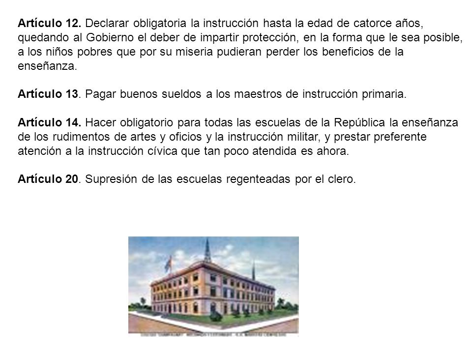 Artículo 12. Declarar obligatoria la instrucción hasta la edad de catorce años, quedando al Gobierno el deber de impartir protección, en la forma que le sea posible, a los niños pobres que por su miseria pudieran perder los beneficios de la enseñanza.