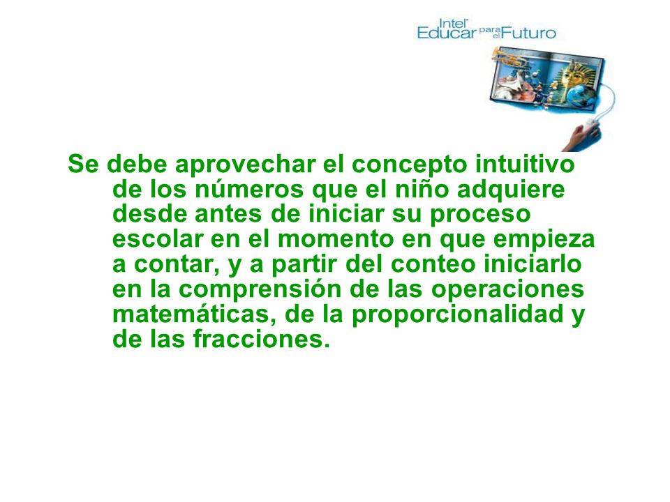 Se debe aprovechar el concepto intuitivo de los números que el niño adquiere desde antes de iniciar su proceso escolar en el momento en que empieza a contar, y a partir del conteo iniciarlo en la comprensión de las operaciones matemáticas, de la proporcionalidad y de las fracciones.
