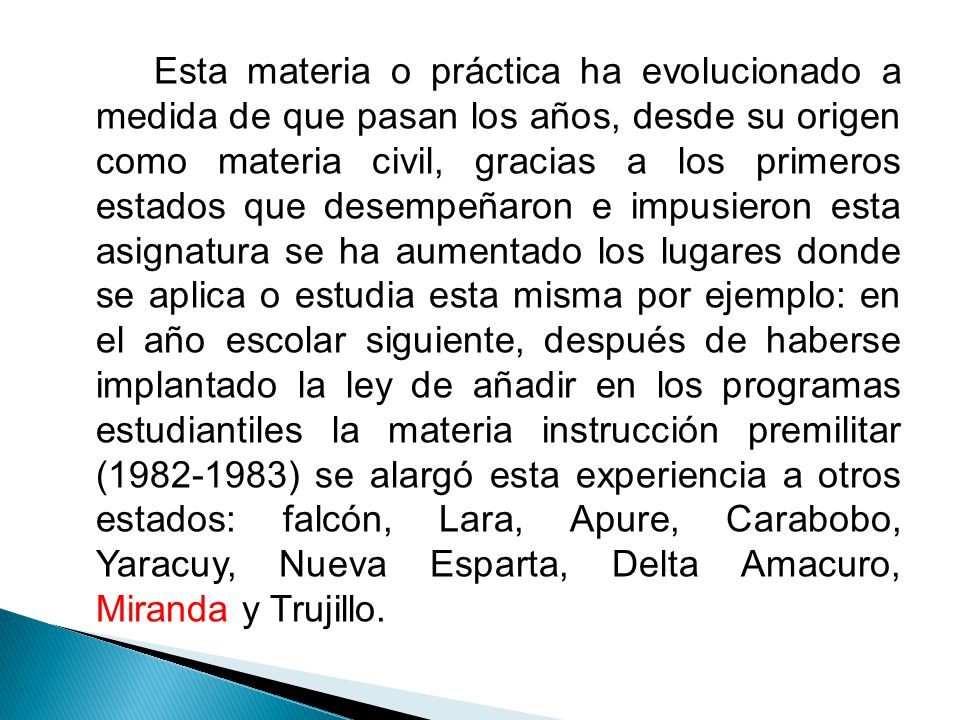 Esta materia o práctica ha evolucionado a medida de que pasan los años, desde su origen como materia civil, gracias a los primeros estados que desempeñaron e impusieron esta asignatura se ha aumentado los lugares donde se aplica o estudia esta misma por ejemplo: en el año escolar siguiente, después de haberse implantado la ley de añadir en los programas estudiantiles la materia instrucción premilitar ( ) se alargó esta experiencia a otros estados: falcón, Lara, Apure, Carabobo, Yaracuy, Nueva Esparta, Delta Amacuro, Miranda y Trujillo.