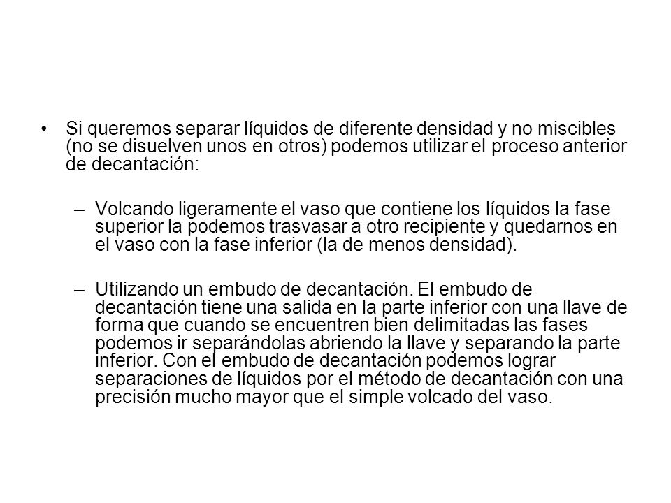 Si queremos separar líquidos de diferente densidad y no miscibles (no se disuelven unos en otros) podemos utilizar el proceso anterior de decantación: