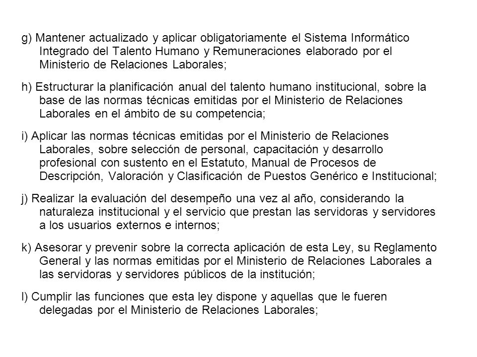 g) Mantener actualizado y aplicar obligatoriamente el Sistema Informático Integrado del Talento Humano y Remuneraciones elaborado por el Ministerio de Relaciones Laborales; h) Estructurar la planificación anual del talento humano institucional, sobre la base de las normas técnicas emitidas por el Ministerio de Relaciones Laborales en el ámbito de su competencia; i) Aplicar las normas técnicas emitidas por el Ministerio de Relaciones Laborales, sobre selección de personal, capacitación y desarrollo profesional con sustento en el Estatuto, Manual de Procesos de Descripción, Valoración y Clasificación de Puestos Genérico e Institucional; j) Realizar la evaluación del desempeño una vez al año, considerando la naturaleza institucional y el servicio que prestan las servidoras y servidores a los usuarios externos e internos; k) Asesorar y prevenir sobre la correcta aplicación de esta Ley, su Reglamento General y las normas emitidas por el Ministerio de Relaciones Laborales a las servidoras y servidores públicos de la institución; l) Cumplir las funciones que esta ley dispone y aquellas que le fueren delegadas por el Ministerio de Relaciones Laborales;