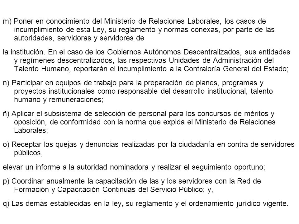m) Poner en conocimiento del Ministerio de Relaciones Laborales, los casos de incumplimiento de esta Ley, su reglamento y normas conexas, por parte de las autoridades, servidoras y servidores de la institución.