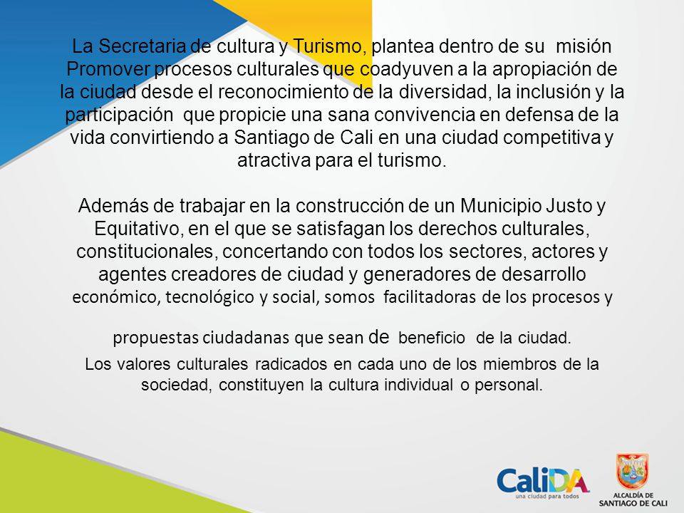 La Secretaria de cultura y Turismo, plantea dentro de su misión Promover procesos culturales que coadyuven a la apropiación de la ciudad desde el reconocimiento de la diversidad, la inclusión y la participación que propicie una sana convivencia en defensa de la vida convirtiendo a Santiago de Cali en una ciudad competitiva y atractiva para el turismo.