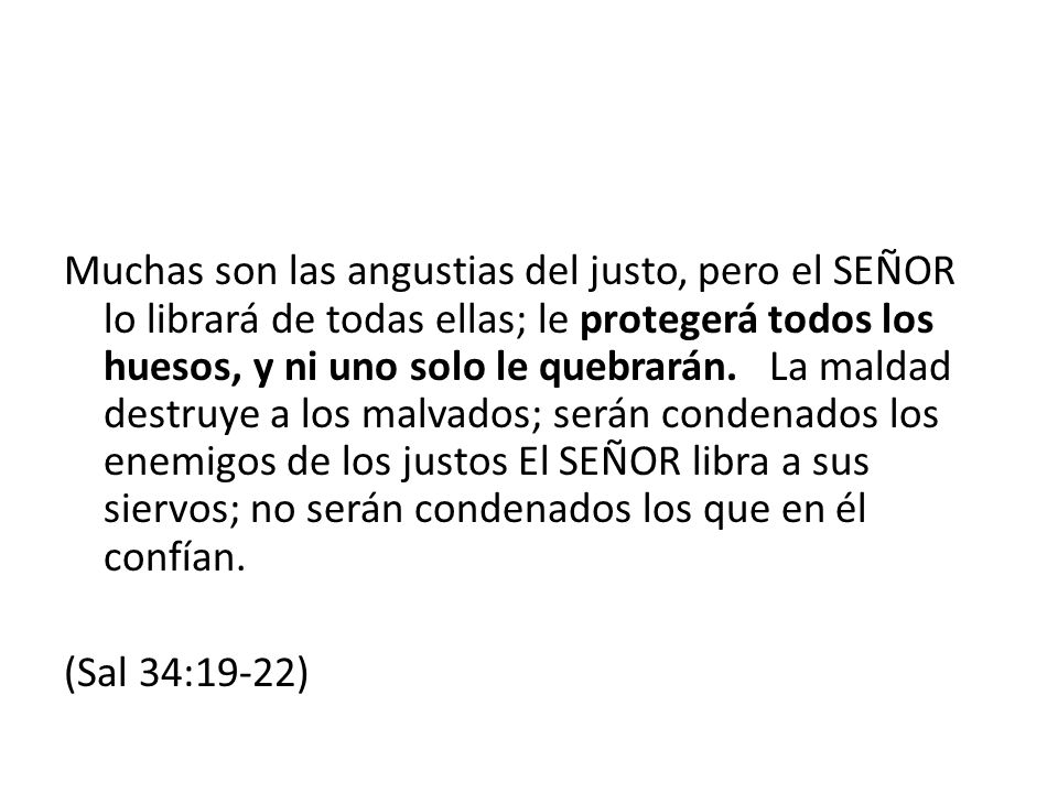 Muchas son las angustias del justo, pero el SEÑOR lo librará de todas ellas; le protegerá todos los huesos, y ni uno solo le quebrarán. La maldad destruye a los malvados; serán condenados los enemigos de los justos El SEÑOR libra a sus siervos; no serán condenados los que en él confían.