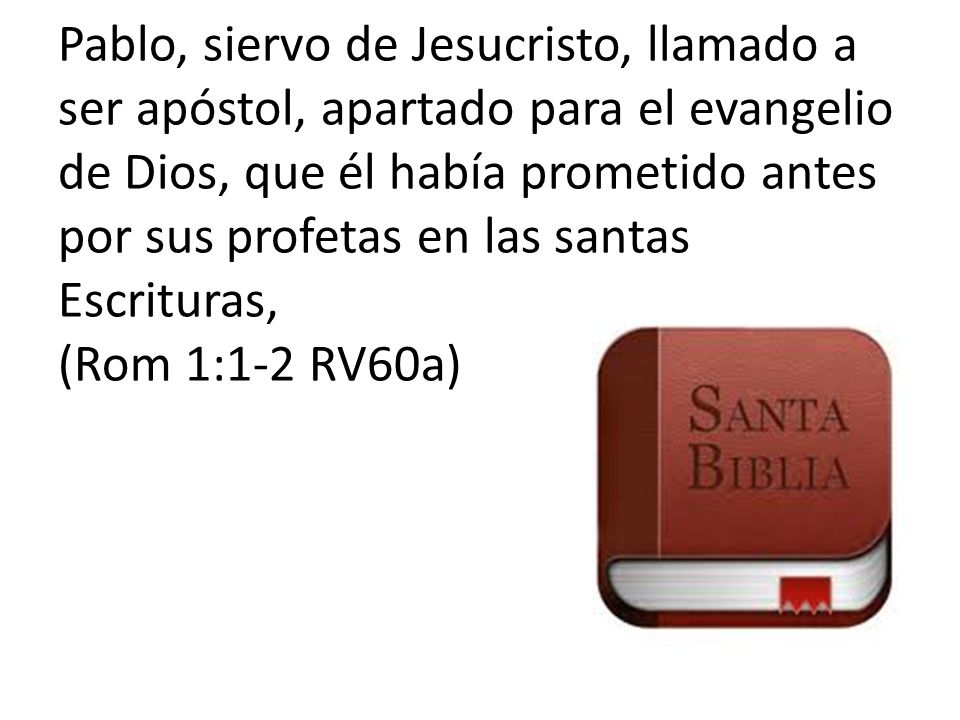 Pablo, siervo de Jesucristo, llamado a ser apóstol, apartado para el evangelio de Dios, que él había prometido antes por sus profetas en las santas Escrituras, (Rom 1:1-2 RV60a)