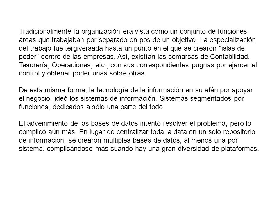 Tradicionalmente la organización era vista como un conjunto de funciones áreas que trabajaban por separado en pos de un objetivo. La especialización del trabajo fue tergiversada hasta un punto en el que se crearon islas de poder dentro de las empresas. Así, existían las comarcas de Contabilidad, Tesorería, Operaciones, etc., con sus correspondientes pugnas por ejercer el control y obtener poder unas sobre otras.