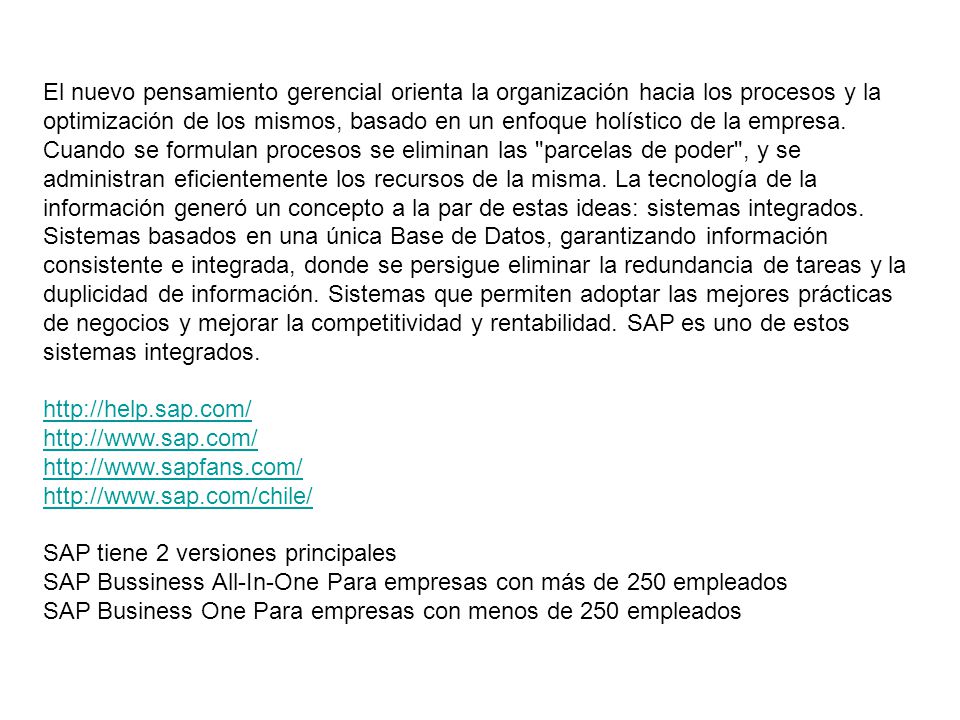 El nuevo pensamiento gerencial orienta la organización hacia los procesos y la optimización de los mismos, basado en un enfoque holístico de la empresa. Cuando se formulan procesos se eliminan las parcelas de poder , y se administran eficientemente los recursos de la misma. La tecnología de la información generó un concepto a la par de estas ideas: sistemas integrados. Sistemas basados en una única Base de Datos, garantizando información consistente e integrada, donde se persigue eliminar la redundancia de tareas y la duplicidad de información. Sistemas que permiten adoptar las mejores prácticas de negocios y mejorar la competitividad y rentabilidad. SAP es uno de estos sistemas integrados.