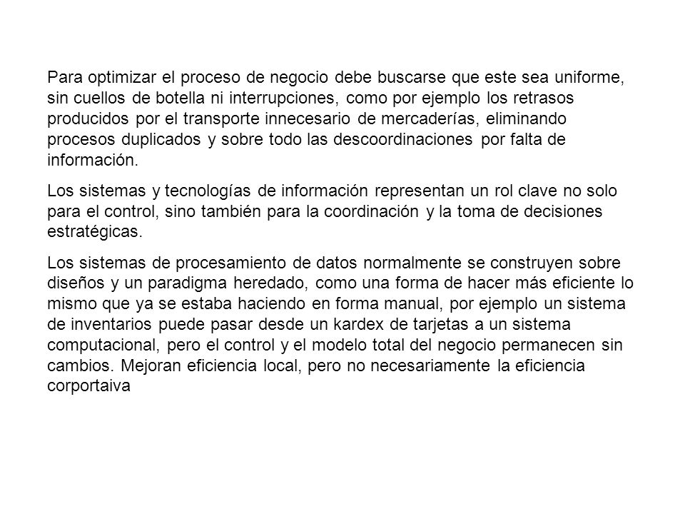 Para optimizar el proceso de negocio debe buscarse que este sea uniforme, sin cuellos de botella ni interrupciones, como por ejemplo los retrasos producidos por el transporte innecesario de mercaderías, eliminando procesos duplicados y sobre todo las descoordinaciones por falta de información.