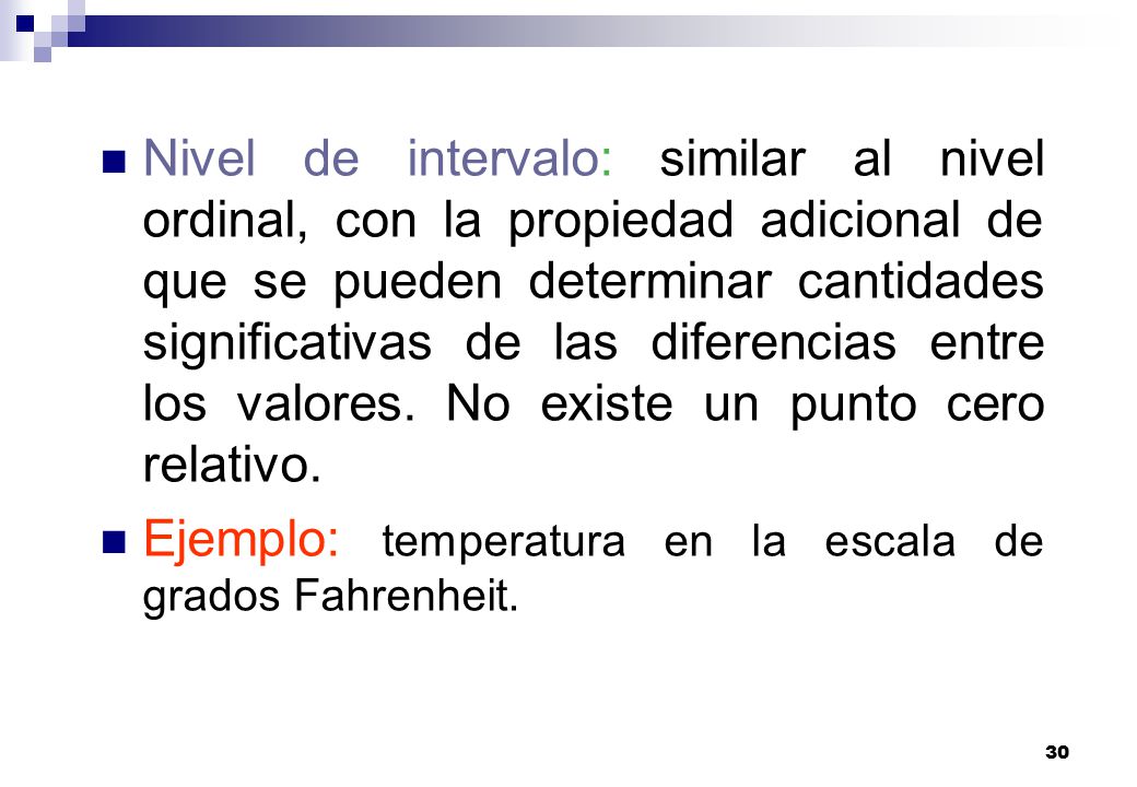 Nivel de intervalo: similar al nivel ordinal, con la propiedad adicional de que se pueden determinar cantidades significativas de las diferencias entre los valores. No existe un punto cero relativo.
