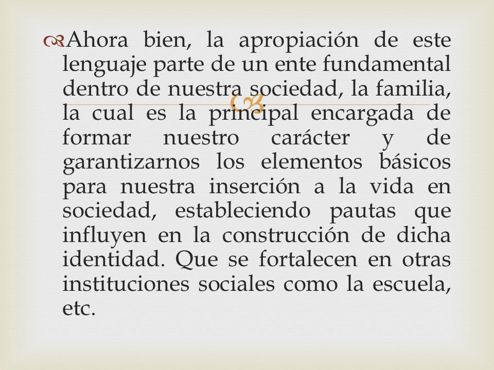 Ahora bien, la apropiación de este lenguaje parte de un ente fundamental dentro de nuestra sociedad, la familia, la cual es la principal encargada de formar nuestro carácter y de garantizarnos los elementos básicos para nuestra inserción a la vida en sociedad, estableciendo pautas que influyen en la construcción de dicha identidad.