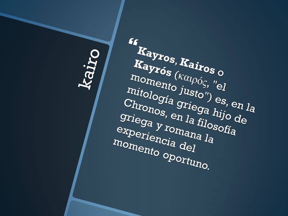 Kayros, Kairos o Kayrós (καιρός, el momento justo ) es, en la mitología griega hijo de Chronos, en la filosofía griega y romana la experiencia del momento oportuno.
