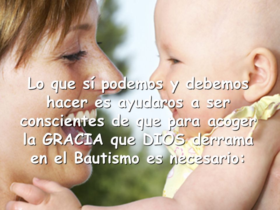 Lo que sí podemos y debemos hacer es ayudaros a ser conscientes de que para acoger la GRACIA que DIOS derrama en el Bautismo es necesario: