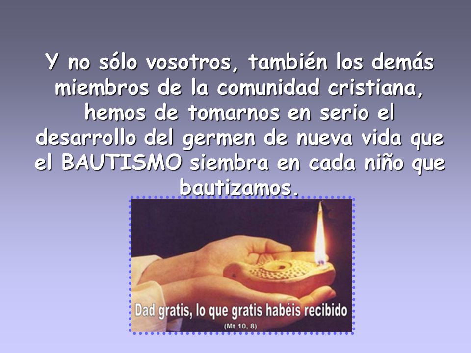 Y no sólo vosotros, también los demás miembros de la comunidad cristiana, hemos de tomarnos en serio el desarrollo del germen de nueva vida que el BAUTISMO siembra en cada niño que bautizamos.