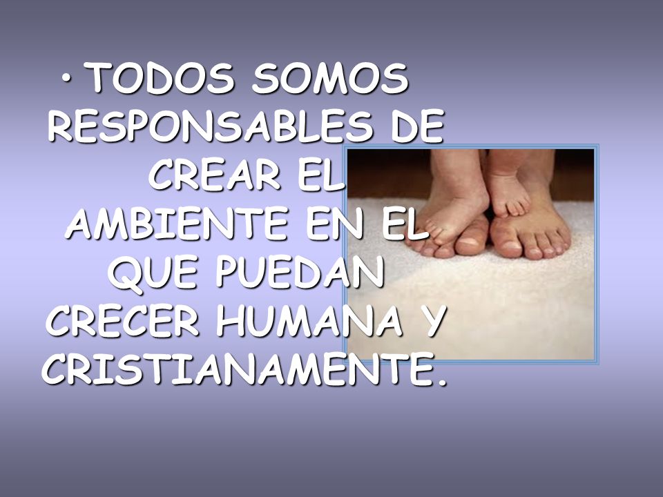 TODOS SOMOS RESPONSABLES DE CREAR EL AMBIENTE EN EL QUE PUEDAN CRECER HUMANA Y CRISTIANAMENTE.