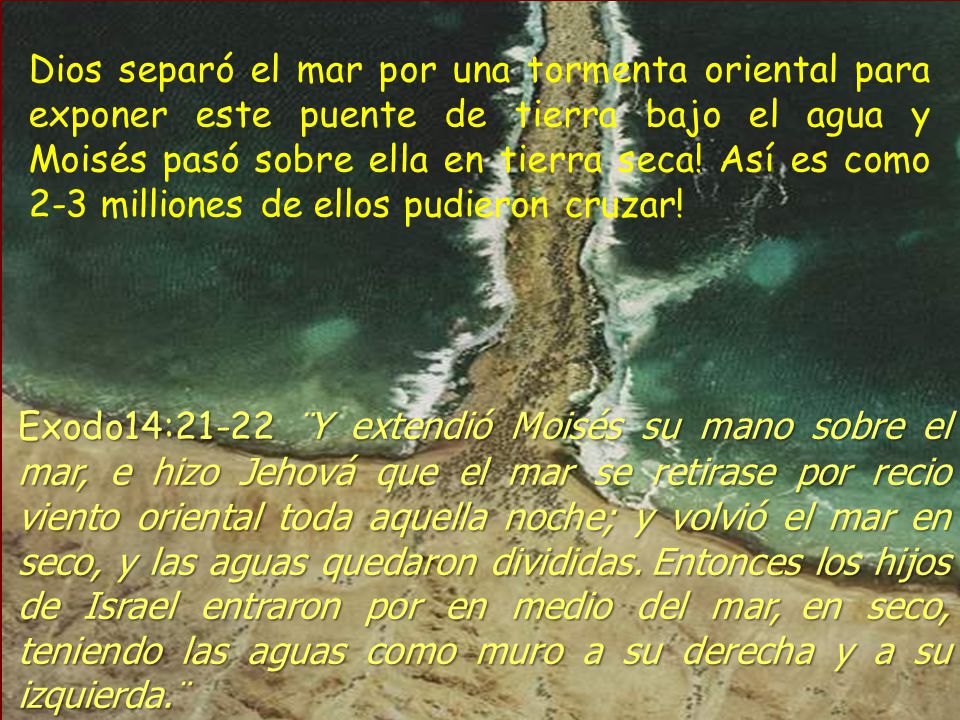 Dios separó el mar por una tormenta oriental para exponer este puente de tierra bajo el agua y Moisés pasó sobre ella en tierra seca! Así es como 2-3 milliones de ellos pudieron cruzar!