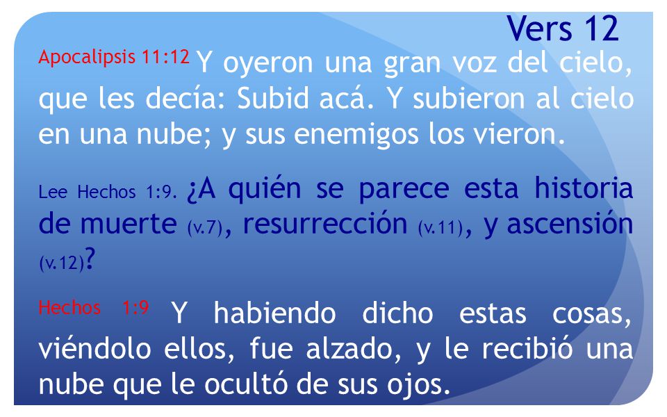 Vers 12 Apocalipsis 11:12 Y oyeron una gran voz del cielo, que les decía: Subid acá. Y subieron al cielo en una nube; y sus enemigos los vieron.