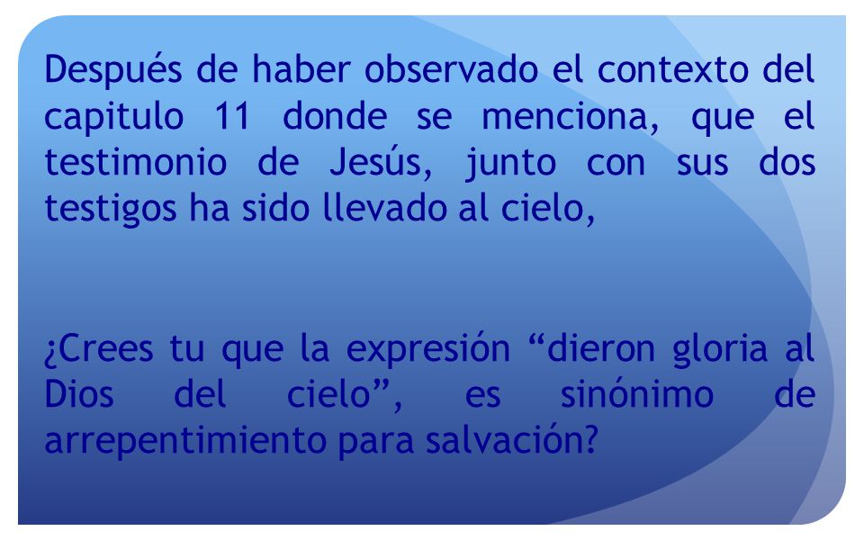 Después de haber observado el contexto del capitulo 11 donde se menciona, que el testimonio de Jesús, junto con sus dos testigos ha sido llevado al cielo, ¿Crees tu que la expresión dieron gloria al Dios del cielo , es sinónimo de arrepentimiento para salvación