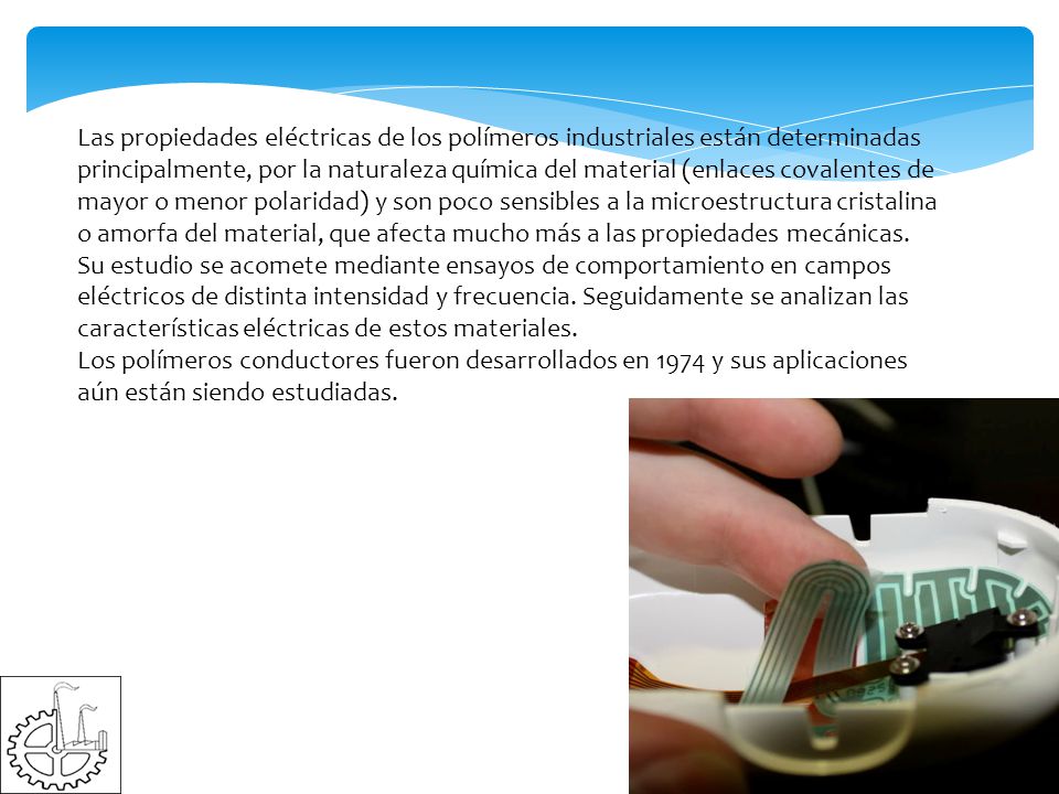 Las propiedades eléctricas de los polímeros industriales están determinadas principalmente, por la naturaleza química del material (enlaces covalentes de mayor o menor polaridad) y son poco sensibles a la microestructura cristalina o amorfa del material, que afecta mucho más a las propiedades mecánicas. Su estudio se acomete mediante ensayos de comportamiento en campos eléctricos de distinta intensidad y frecuencia. Seguidamente se analizan las características eléctricas de estos materiales.