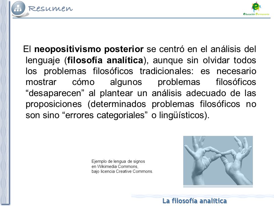El neopositivismo posterior se centró en el análisis del lenguaje (filosofía analítica), aunque sin olvidar todos los problemas filosóficos tradicionales: es necesario mostrar cómo algunos problemas filosóficos desaparecen al plantear un análisis adecuado de las proposiciones (determinados problemas filosóficos no son sino errores categoriales o lingüísticos).