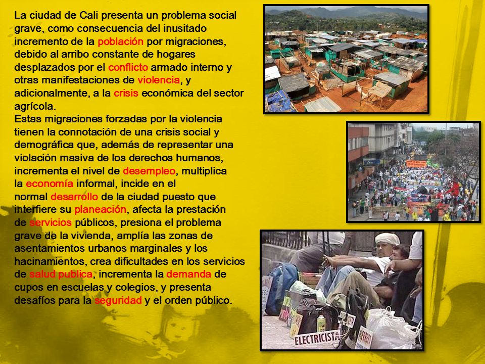 La ciudad de Cali presenta un problema social grave, como consecuencia del inusitado incremento de la población por migraciones, debido al arribo constante de hogares desplazados por el conflicto armado interno y otras manifestaciones de violencia, y adicionalmente, a la crisis económica del sector agrícola.