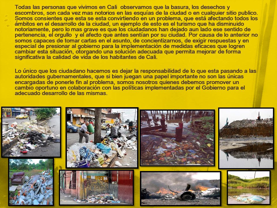 Todas las personas que vivimos en Cali observamos que la basura, los desechos y escombros, son cada vez mas notorios en las esquías de la ciudad o en cualquier sitio publico. Somos consientes que esta se esta convirtiendo en un problema, que está afectando todos los ámbitos en el desarrollo de la ciudad, un ejemplo de esto es el turismo que ha disminuido notoriamente, pero lo mas grave es que los ciudadanos han dejado aun lado ese sentido de pertenencia, el orgullo y el afecto que antes sentían por su ciudad. Por causa de lo anterior no somos capaces de tomar cartas en el asunto, de concientizarnos, de exigir respuestas y en especial de presionar al gobierno para la implementación de medidas eficaces que logren cambiar esta situación, otorgando una solución adecuada que permita mejorar de forma significativa la calidad de vida de los habitantes de Cali.