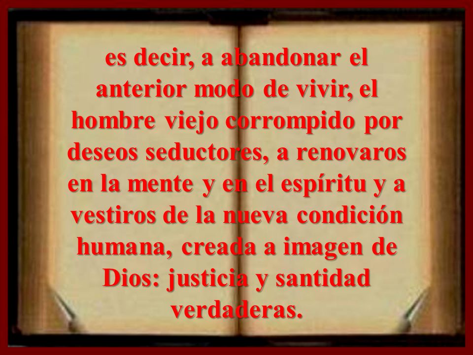 es decir, a abandonar el anterior modo de vivir, el hombre viejo corrompido por deseos seductores, a renovaros en la mente y en el espíritu y a vestiros de la nueva condición humana, creada a imagen de Dios: justicia y santidad verdaderas.
