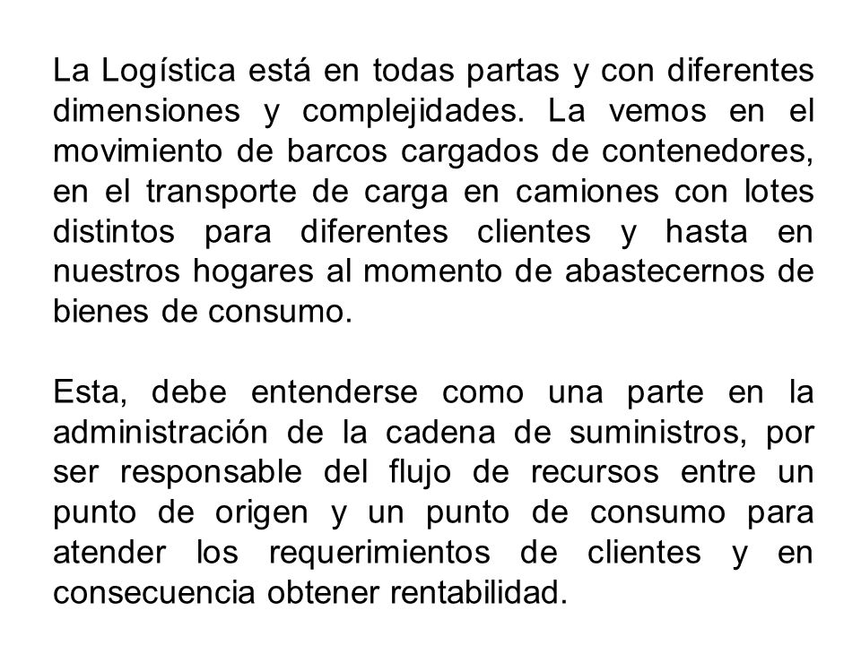 La Logística está en todas partas y con diferentes dimensiones y complejidades. La vemos en el movimiento de barcos cargados de contenedores, en el transporte de carga en camiones con lotes distintos para diferentes clientes y hasta en nuestros hogares al momento de abastecernos de bienes de consumo.