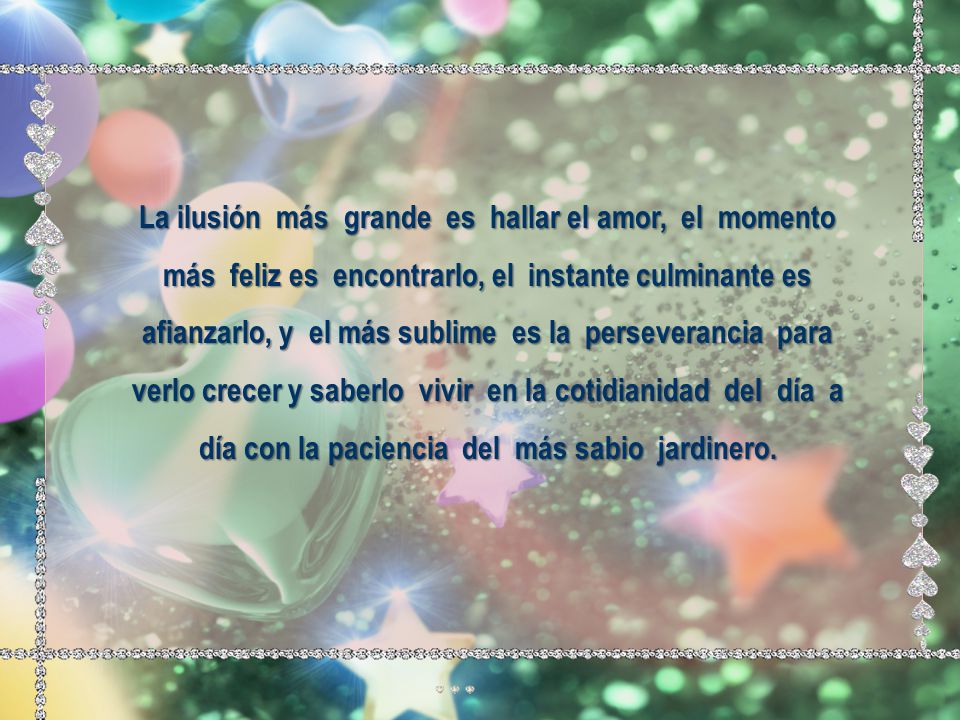 La ilusión más grande es hallar el amor, el momento más feliz es encontrarlo, el instante culminante es afianzarlo, y el más sublime es la perseverancia para verlo crecer y saberlo vivir en la cotidianidad del día a día con la paciencia del más sabio jardinero.
