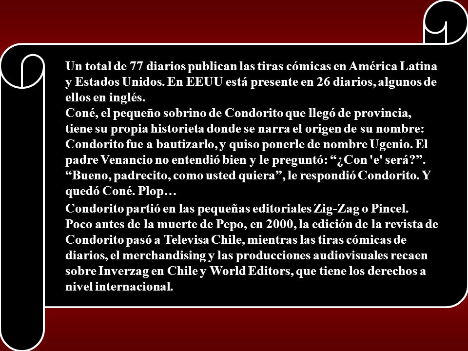 Un total de 77 diarios publican las tiras cómicas en América Latina y Estados Unidos. En EEUU está presente en 26 diarios, algunos de ellos en inglés. Coné, el pequeño sobrino de Condorito que llegó de provincia, tiene su propia historieta donde se narra el origen de su nombre: Condorito fue a bautizarlo, y quiso ponerle de nombre Ugenio. El padre Venancio no entendió bien y le preguntó: ¿Con e será . Bueno, padrecito, como usted quiera , le respondió Condorito. Y quedó Coné. Plop…