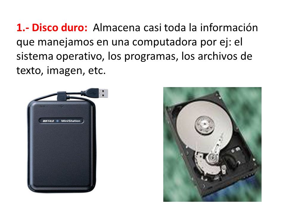 1.- Disco duro: Almacena casi toda la información que manejamos en una computadora por ej: el sistema operativo, los programas, los archivos de texto, imagen, etc.