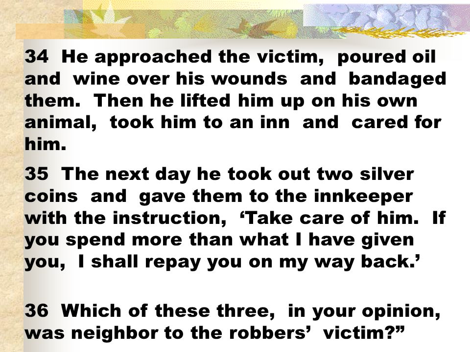 34 He approached the victim, poured oil and wine over his wounds and bandaged them. Then he lifted him up on his own animal, took him to an inn and cared for him.
