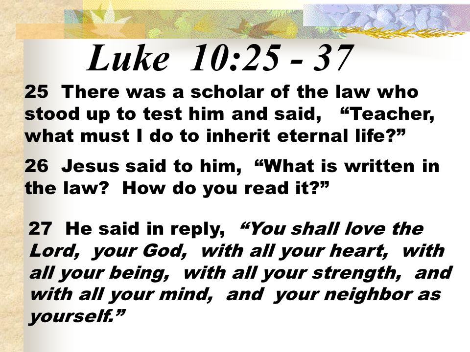 Luke 10: There was a scholar of the law who stood up to test him and said, Teacher, what must I do to inherit eternal life