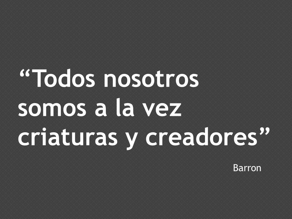 Todos nosotros somos a la vez criaturas y creadores
