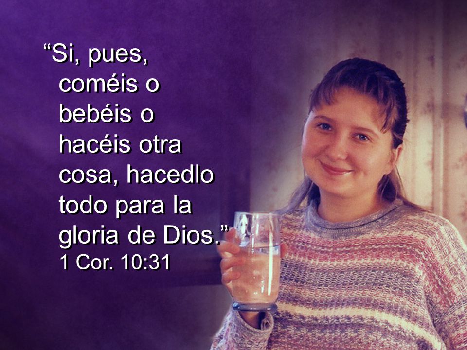 Si, pues, coméis o bebéis o hacéis otra cosa, hacedlo todo para la gloria de Dios. 1 Cor. 10:31