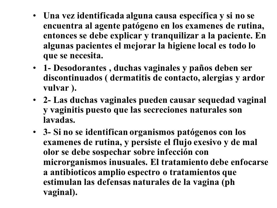 Una vez identificada alguna causa específica y si no se encuentra al agente patógeno en los examenes de rutina, entonces se debe explicar y tranquilizar a la paciente. En algunas pacientes el mejorar la higiene local es todo lo que se necesita.