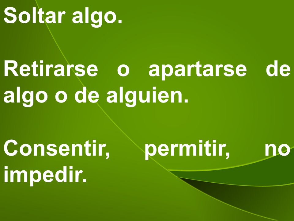 Soltar algo. Retirarse o apartarse de algo o de alguien. Consentir, permitir, no impedir.