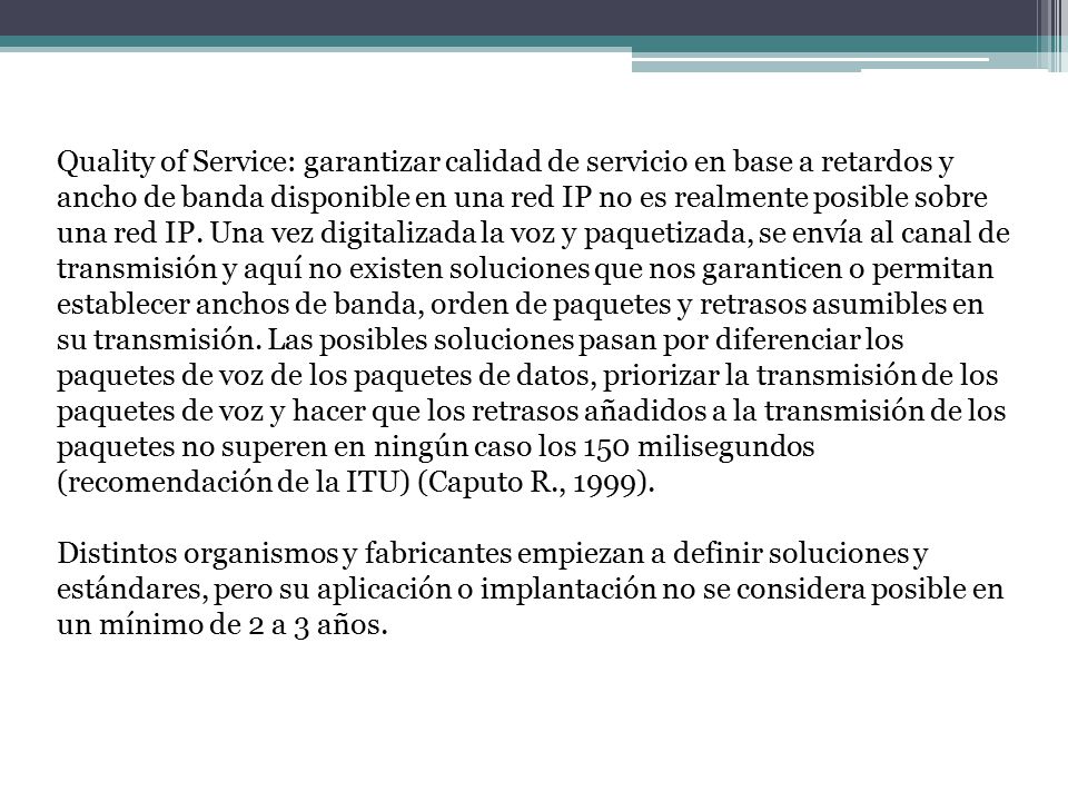 Quality of Service: garantizar calidad de servicio en base a retardos y ancho de banda disponible en una red IP no es realmente posible sobre una red IP. Una vez digitalizada la voz y paquetizada, se envía al canal de transmisión y aquí no existen soluciones que nos garanticen o permitan establecer anchos de banda, orden de paquetes y retrasos asumibles en su transmisión. Las posibles soluciones pasan por diferenciar los paquetes de voz de los paquetes de datos, priorizar la transmisión de los paquetes de voz y hacer que los retrasos añadidos a la transmisión de los paquetes no superen en ningún caso los 150 milisegundos (recomendación de la ITU) (Caputo R., 1999).