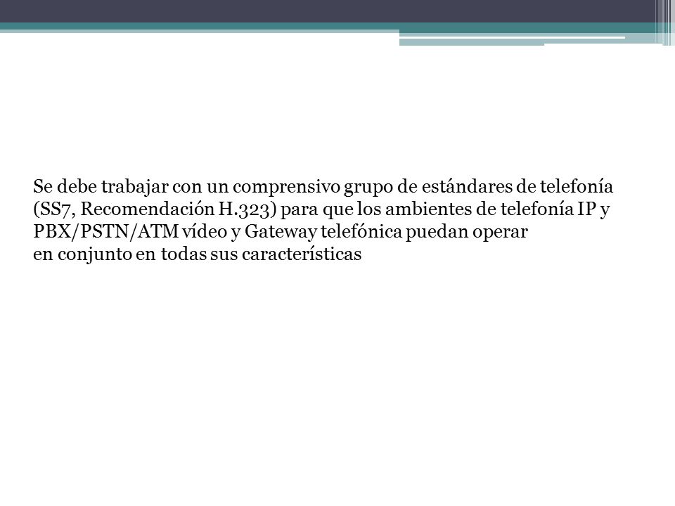 Se debe trabajar con un comprensivo grupo de estándares de telefonía (SS7, Recomendación H.323) para que los ambientes de telefonía IP y PBX/PSTN/ATM vídeo y Gateway telefónica puedan operar en conjunto en todas sus características