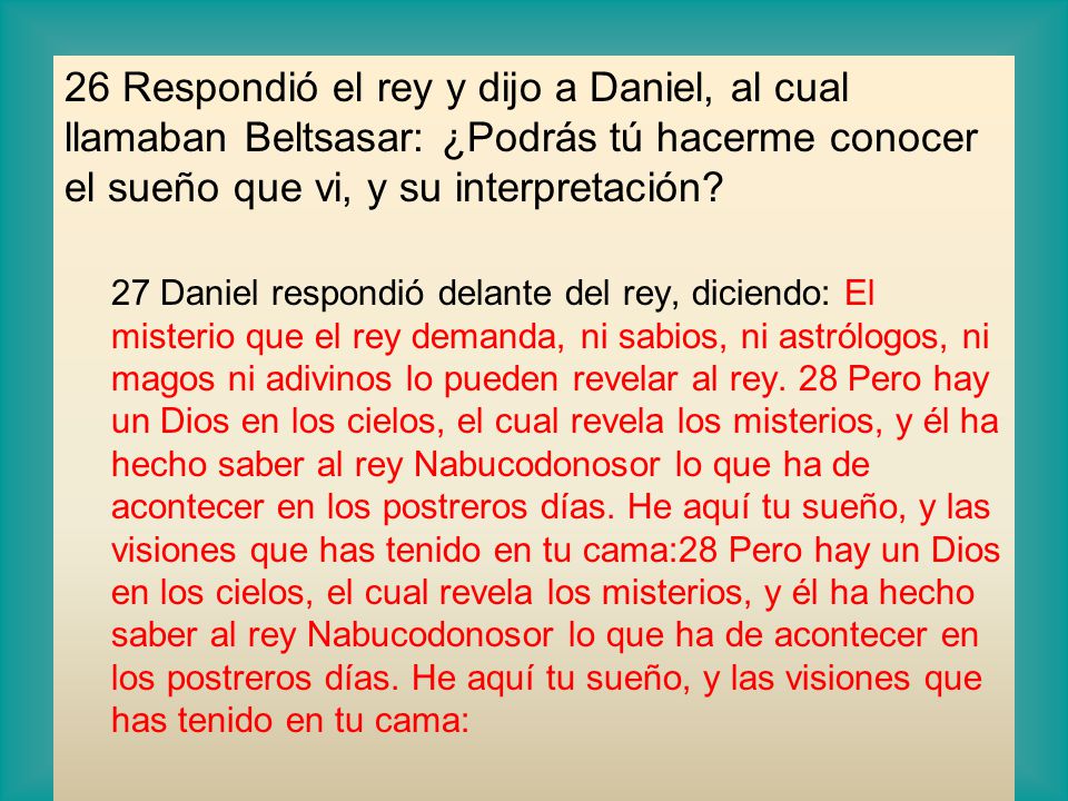 26 Respondió el rey y dijo a Daniel, al cual llamaban Beltsasar: ¿Podrás tú hacerme conocer el sueño que vi, y su interpretación