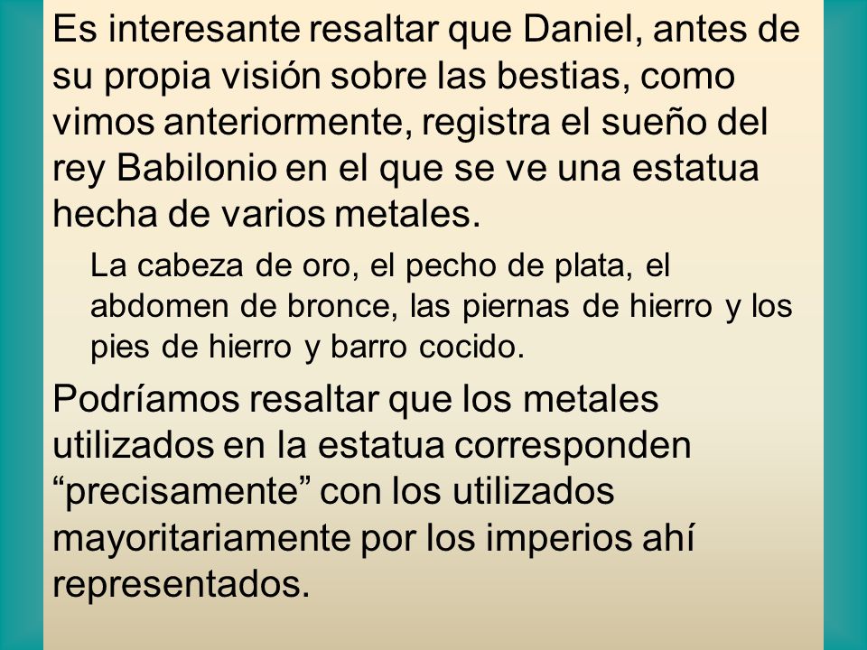 Es interesante resaltar que Daniel, antes de su propia visión sobre las bestias, como vimos anteriormente, registra el sueño del rey Babilonio en el que se ve una estatua hecha de varios metales.