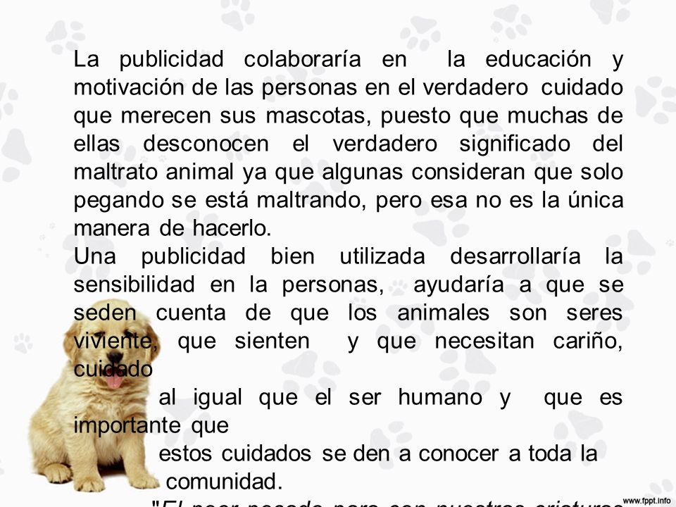La publicidad colaboraría en la educación y motivación de las personas en el verdadero cuidado que merecen sus mascotas, puesto que muchas de ellas desconocen el verdadero significado del maltrato animal ya que algunas consideran que solo pegando se está maltrando, pero esa no es la única manera de hacerlo.