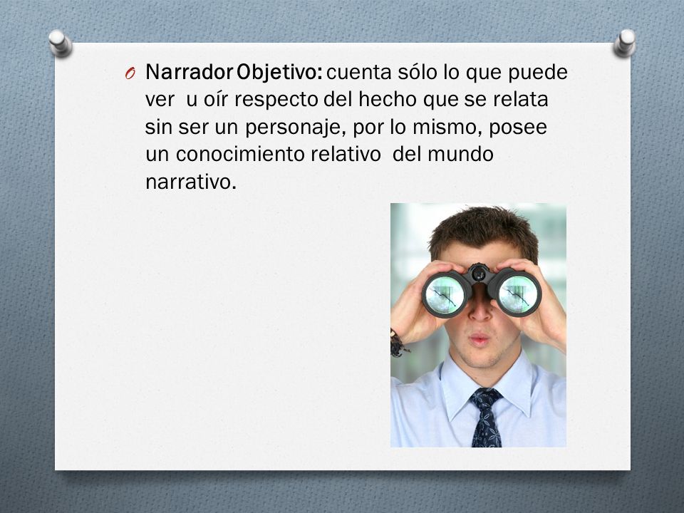 Narrador Objetivo: cuenta sólo lo que puede ver u oír respecto del hecho que se relata sin ser un personaje, por lo mismo, posee un conocimiento relativo del mundo narrativo.