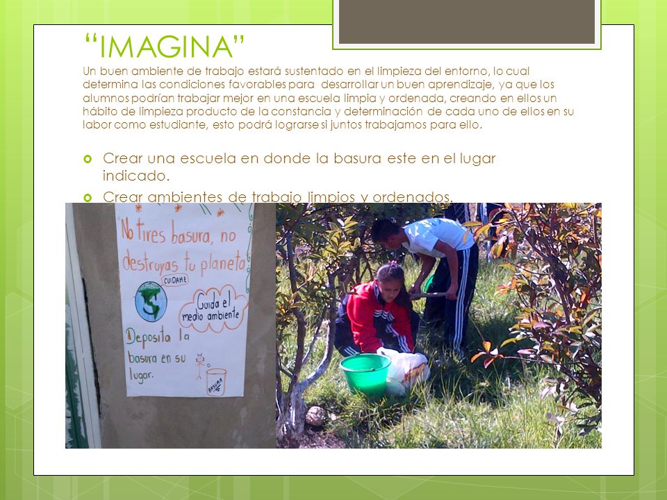 IMAGINA Un buen ambiente de trabajo estará sustentado en el limpieza del entorno, lo cual determina las condiciones favorables para desarrollar un buen aprendizaje, ya que los alumnos podrían trabajar mejor en una escuela limpia y ordenada, creando en ellos un hábito de limpieza producto de la constancia y determinación de cada uno de ellos en su labor como estudiante, esto podrá lograrse si juntos trabajamos para ello.