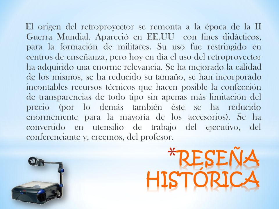 El origen del retroproyector se remonta a la época de la II Guerra Mundial. Apareció en EE.UU con fines didácticos, para la formación de militares. Su uso fue restringido en centros de enseñanza, pero hoy en día el uso del retroproyector ha adquirido una enorme relevancia. Se ha mejorado la calidad de los mismos, se ha reducido su tamaño, se han incorporado incontables recursos técnicos que hacen posible la confección de transparencias de todo tipo sin apenas más limitación del precio (por lo demás también éste se ha reducido enormemente para la mayoría de los accesorios). Se ha convertido en utensilio de trabajo del ejecutivo, del conferenciante y, creemos, del profesor.