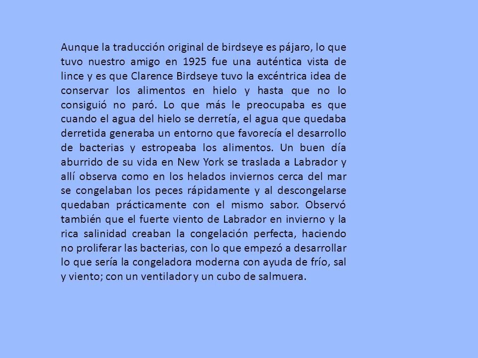 Aunque la traducción original de birdseye es pájaro, lo que tuvo nuestro amigo en 1925 fue una auténtica vista de lince y es que Clarence Birdseye tuvo la excéntrica idea de conservar los alimentos en hielo y hasta que no lo consiguió no paró.